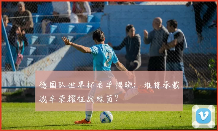 德国队世界杯名单揭晓:谁将承载战车荣耀征战绿茵?