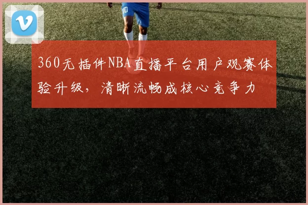 360无插件NBA直播平台用户观赛体验升级，清晰流畅成核心竞争力