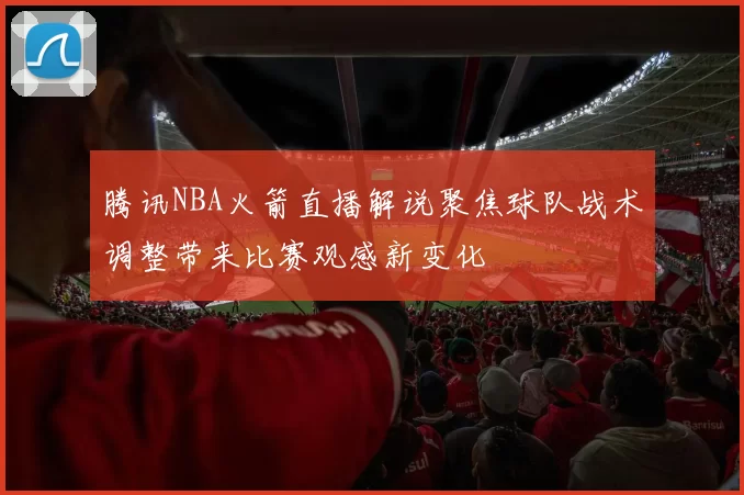 腾讯NBA火箭直播解说聚焦球队战术调整带来比赛观感新变化