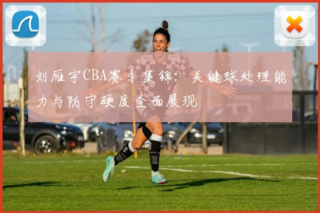 刘雁宇CBA赛季集锦：关键球处理能力与防守硬度全面展现