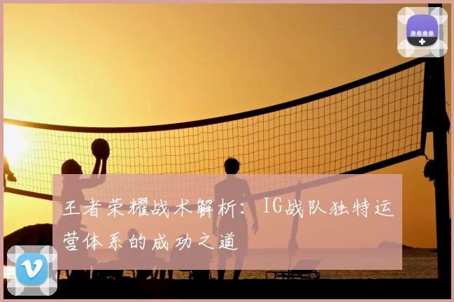 王者荣耀战术解析:IG战队独特运营体系的成功之道
