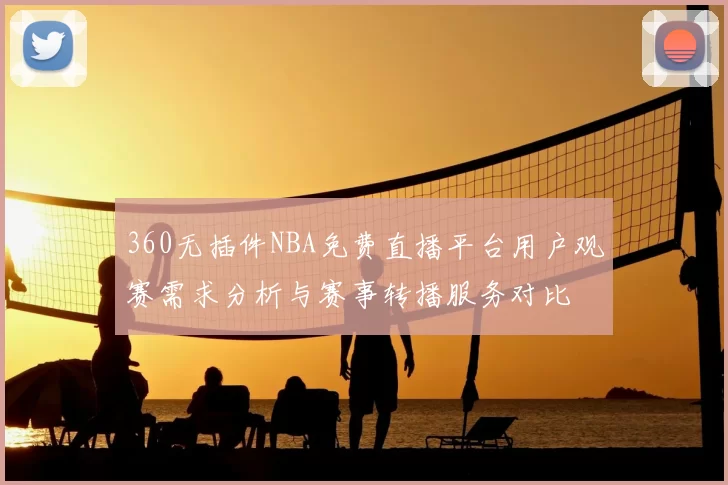 360无插件NBA免费直播平台用户观赛需求分析与赛事转播服务对比