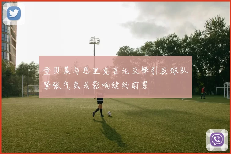 登贝莱与恩里克言论交锋引发球队紧张气氛或影响续约前景