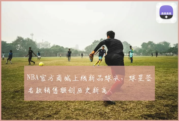 NBA官方商城上线新品球衣，球星签名款销售额创历史新高