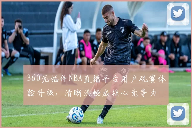 360无插件NBA直播平台用户观赛体验升级，清晰流畅成核心竞争力