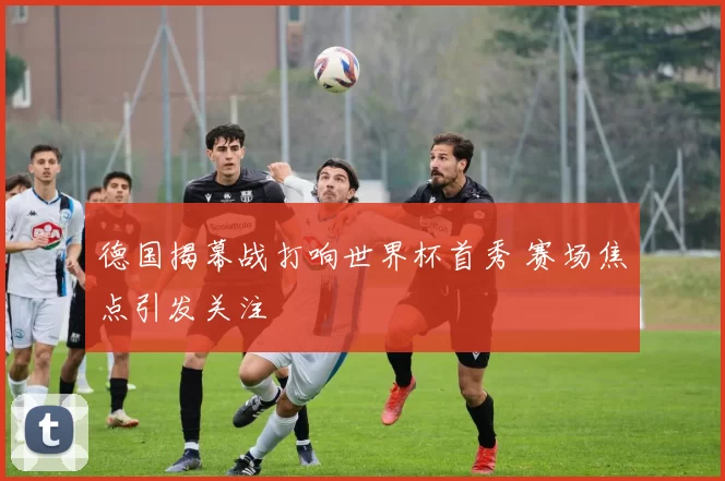 德国揭幕战打响世界杯首秀 赛场焦点引发关注