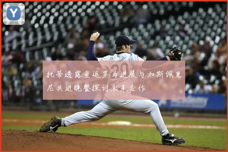 托蒂透露重返罗马进展与加斯佩里尼共进晚餐探讨未来合作