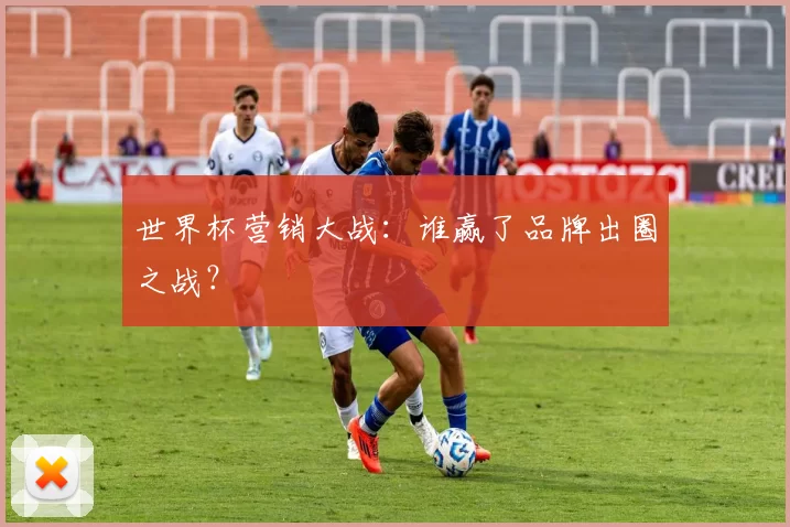 世界杯营销大战:谁赢了品牌出圈之战?