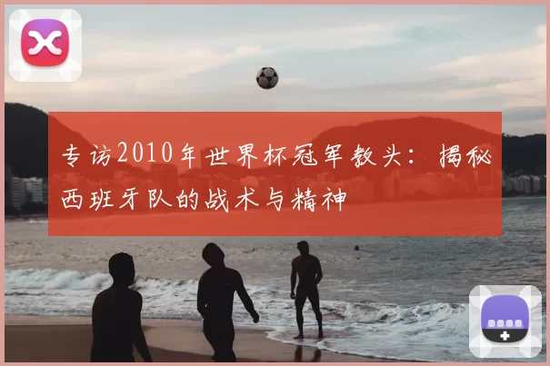 专访2010年世界杯冠军教头:揭秘西班牙队的战术与精神
