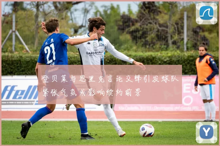 登贝莱与恩里克言论交锋引发球队紧张气氛或影响续约前景