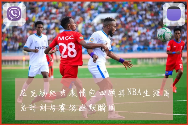 尼克杨经典表情包回顾其NBA生涯高光时刻与赛场幽默瞬间