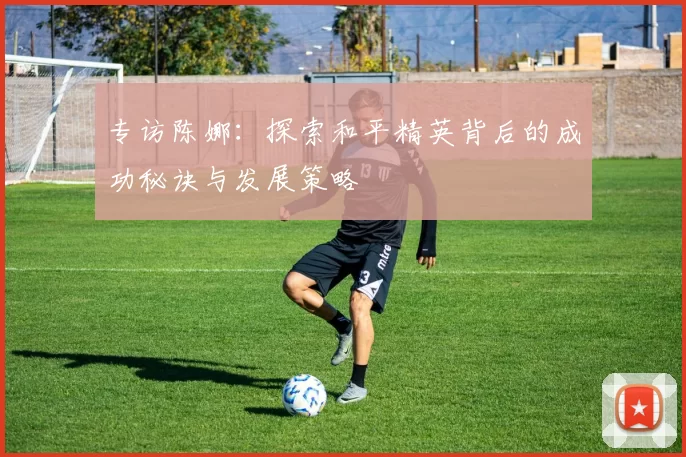 专访陈娜：探索和平精英背后的成功秘诀与发展策略