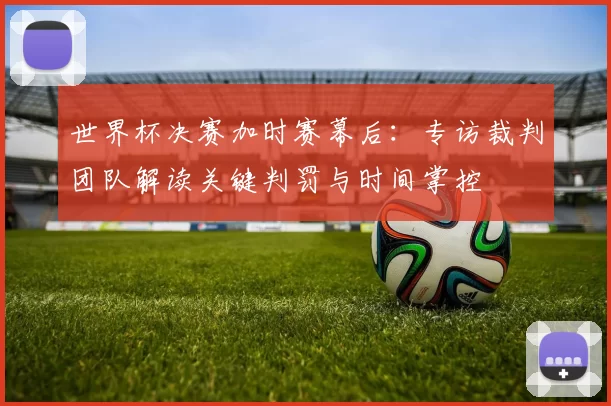 世界杯决赛加时赛幕后:专访裁判团队解读关键判罚与时间掌控