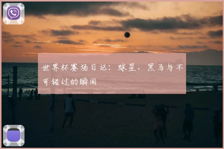 世界杯赛场日记:球星、黑马与不可错过的瞬间