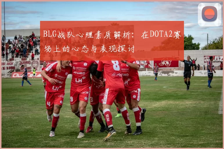 BLG战队心理素质解析:在DOTA2赛场上的心态与表现探讨
