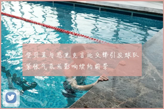 登贝莱与恩里克言论交锋引发球队紧张气氛或影响续约前景
