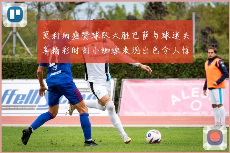 莫利纳盛赞球队大胜巴萨与球迷共享精彩时刻小蜘蛛表现出色令人惊艳