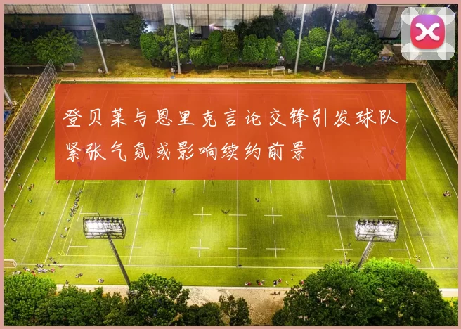 登贝莱与恩里克言论交锋引发球队紧张气氛或影响续约前景