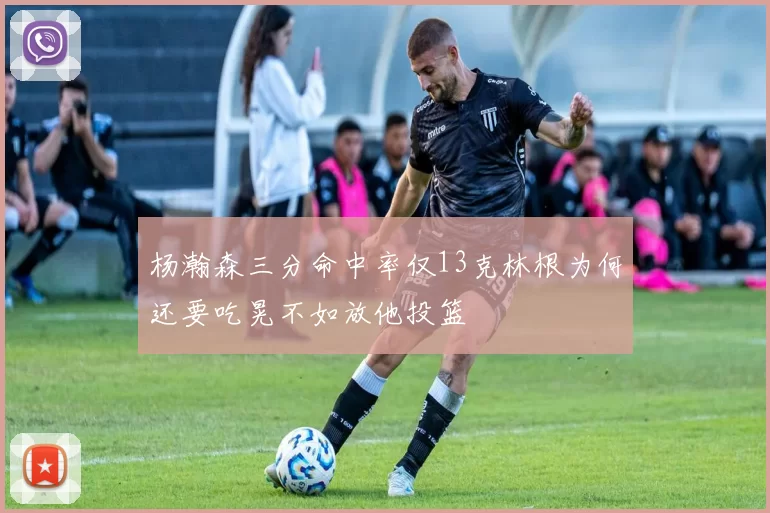 杨瀚森三分命中率仅13克林根为何还要吃晃不如放他投篮