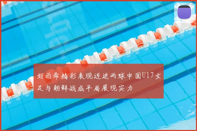 刘雨希精彩表现连进两球中国U17女足与朝鲜战成平局展现实力
