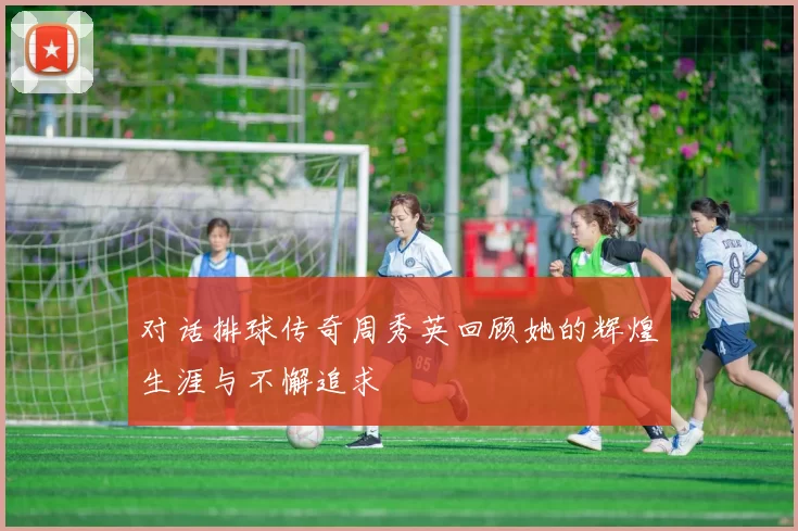 对话排球传奇周秀英回顾她的辉煌生涯与不懈追求