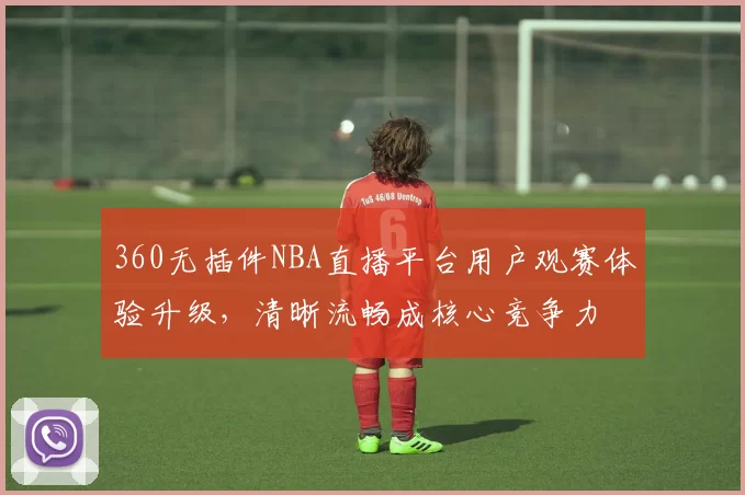 360无插件NBA直播平台用户观赛体验升级，清晰流畅成核心竞争力