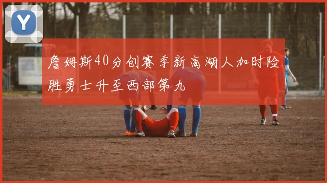 詹姆斯40分创赛季新高湖人加时险胜勇士升至西部第九
