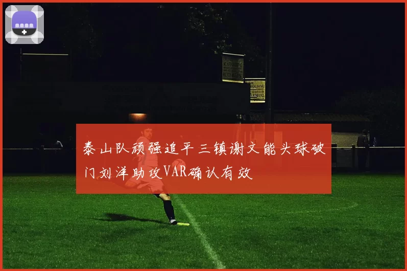 泰山队顽强追平三镇谢文能头球破门刘洋助攻VAR确认有效