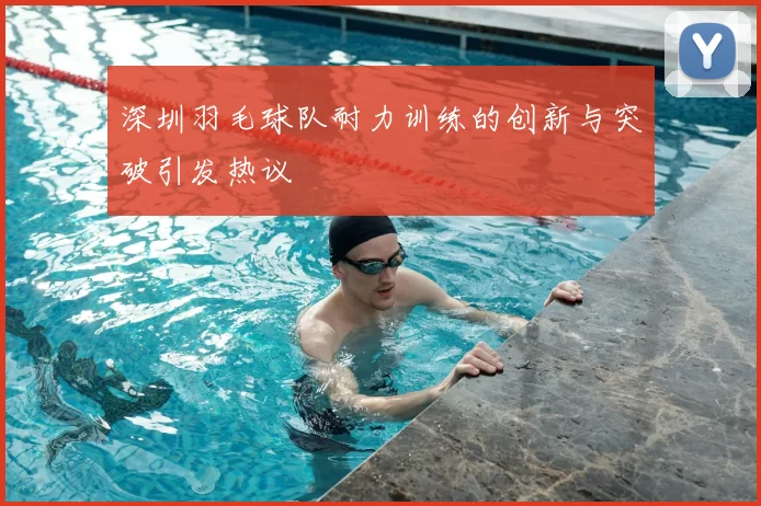 深圳羽毛球队耐力训练的创新与突破引发热议