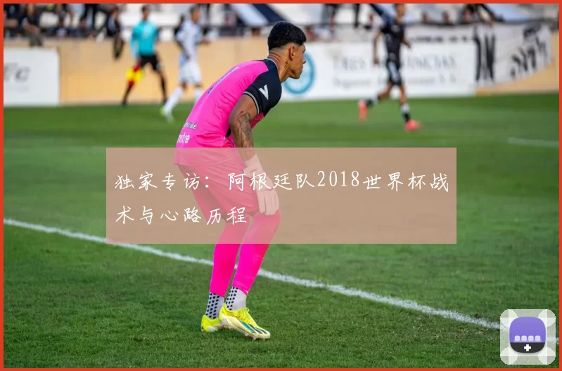 独家专访：阿根廷队2018世界杯战术与心路历程