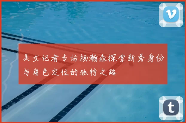美女记者专访杨瀚森探索新秀身份与角色定位的独特之路