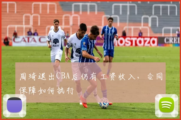 周琦退出CBA后仍有工资收入,合同保障如何执行