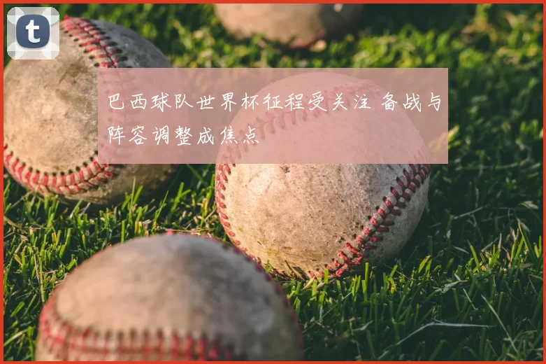 巴西球队世界杯征程受关注 备战与阵容调整成焦点