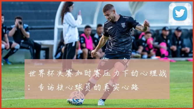 世界杯决赛加时赛压力下的心理战:专访核心球员的真实心路