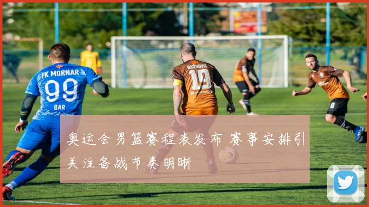 奥运会男篮赛程表发布 赛事安排引关注备战节奏明晰