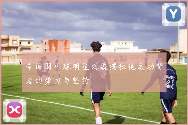 专访羽毛球明星刘磊揭秘他成功背后的努力与坚持