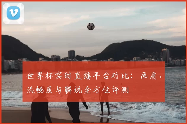 世界杯实时直播平台对比:画质、流畅度与解说全方位评测
