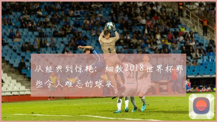 从经典到惊艳：细数2018世界杯那些令人难忘的球衣
