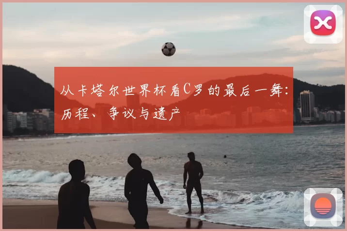 从卡塔尔世界杯看C罗的最后一舞:历程、争议与遗产