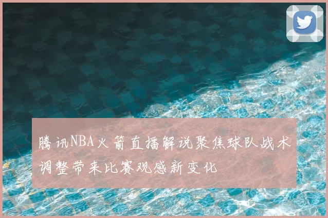 腾讯NBA火箭直播解说聚焦球队战术调整带来比赛观感新变化