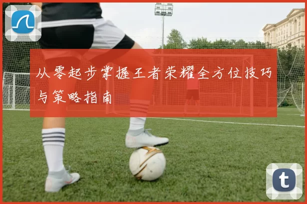 从零起步掌握王者荣耀全方位技巧与策略指南
