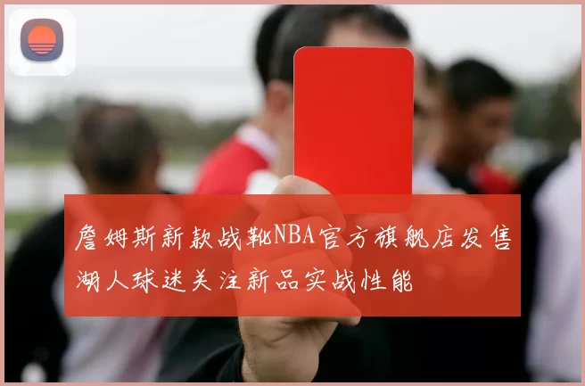 詹姆斯新款战靴NBA官方旗舰店发售湖人球迷关注新品实战性能