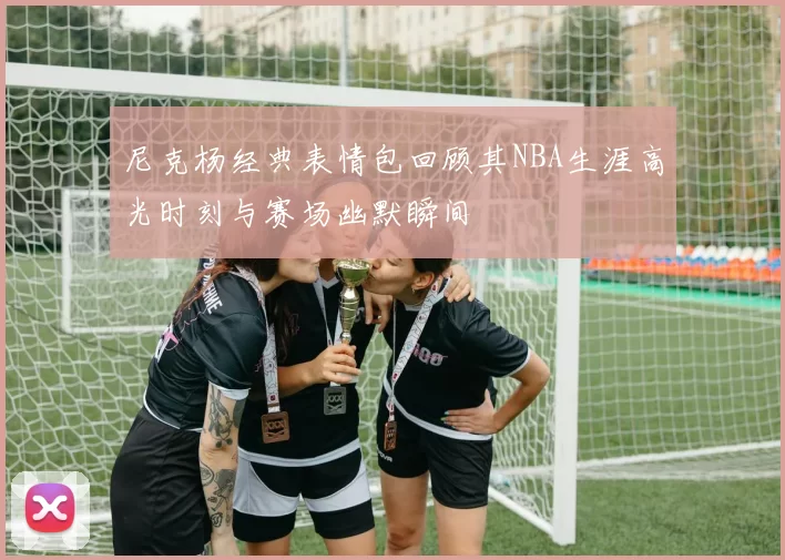 尼克杨经典表情包回顾其NBA生涯高光时刻与赛场幽默瞬间