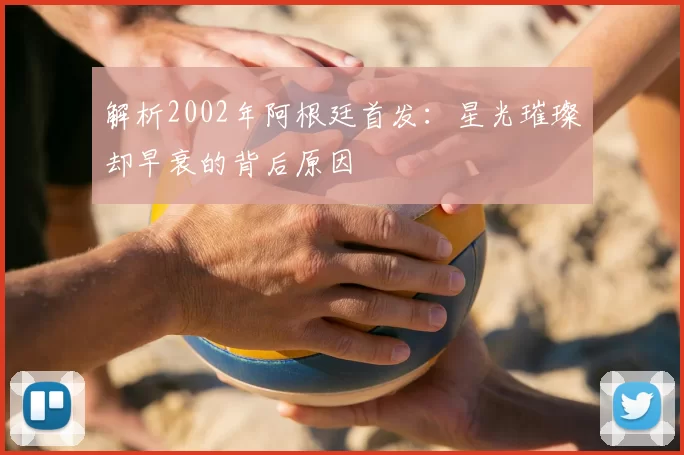 解析2002年阿根廷首发:星光璀璨却早衰的背后原因