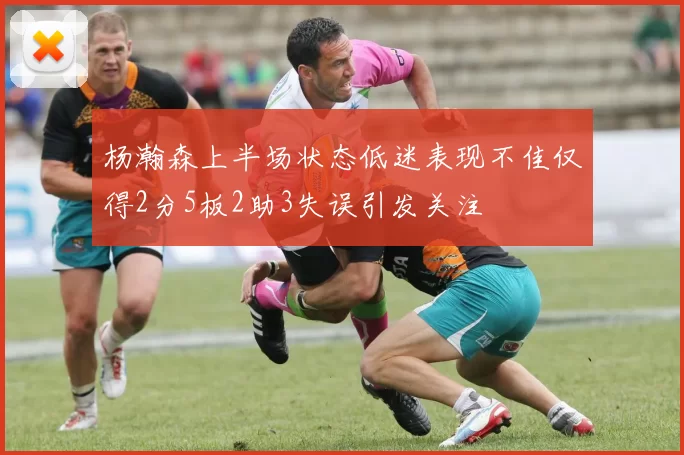 杨瀚森上半场状态低迷表现不佳仅得2分5板2助3失误引发关注