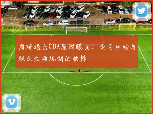 周琦退出CBA原因曝光：合同纠纷与职业生涯规划的抉择