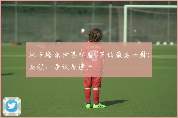 从卡塔尔世界杯看C罗的最后一舞:历程、争议与遗产