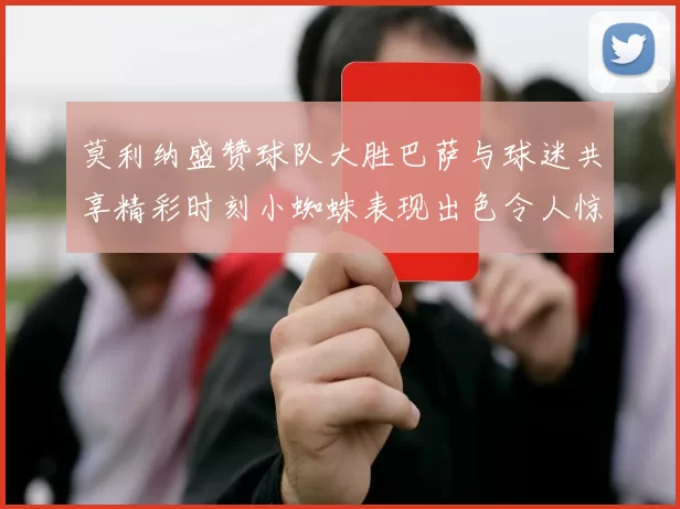 莫利纳盛赞球队大胜巴萨与球迷共享精彩时刻小蜘蛛表现出色令人惊艳