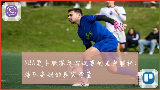 NBA夏季联赛与常规赛的差异解析:球队备战的真实考量