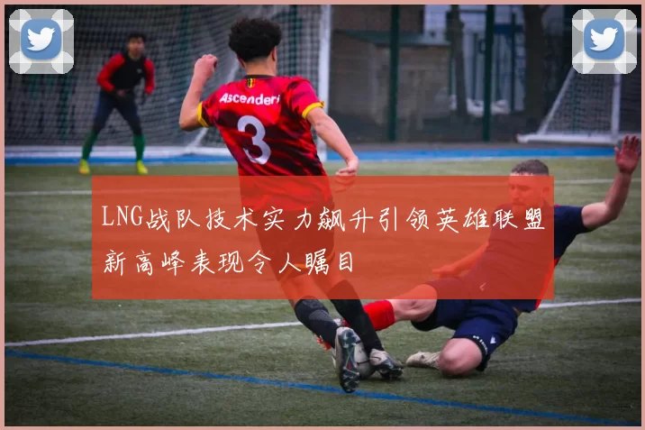 LNG战队技术实力飙升引领英雄联盟新高峰表现令人瞩目